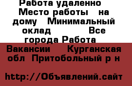 Работа удаленно › Место работы ­ на дому › Минимальный оклад ­ 1 000 - Все города Работа » Вакансии   . Курганская обл.,Притобольный р-н